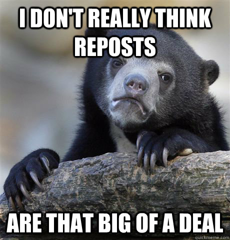 I don't really think reposts are that big of a deal  Confession Bear