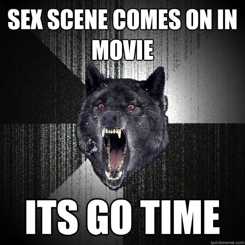 sex scene comes on in movie its go time  Insanity Wolf