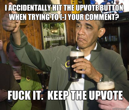 I accidentally hit the upvote button when trying to [-] your comment? Fuck it.  keep the upvote  Upvoting Obama