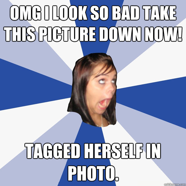OMG I look so bad take this picture down now! Tagged herself in photo.  Annoying Facebook Girl