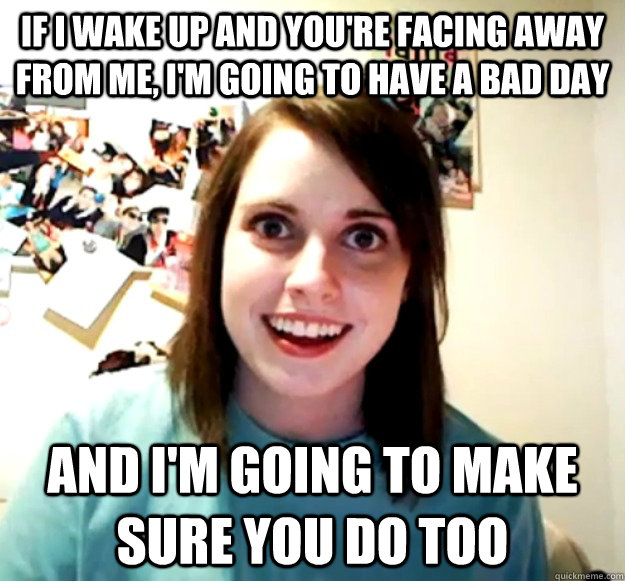 If I wake up and you're facing away from me, I'm going to have a bad day And I'm going to make sure you do too  Overly Attached Girlfriend