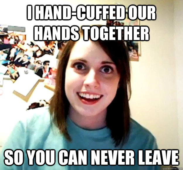 i hand-cuffed our hands together so you can never leave  Overly Attached Girlfriend