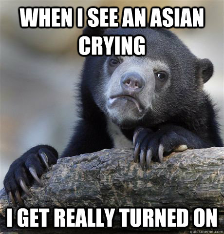 When i see an asian crying I get really turned on  Confession Bear