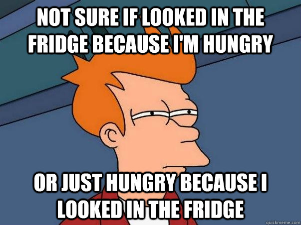 Not sure if looked in the fridge because i'm hungry or just hungry because i looked in the fridge  Not sure Fry