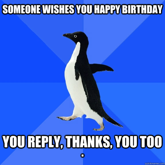Someone wishes you Happy Birthday  You reply, Thanks, YOU TOO .  Socially Awkward Penguin