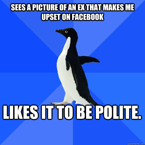 Sees a picture of an ex that makes me upset on facebook likes it to be polite.     Socially Awkward Penguin
