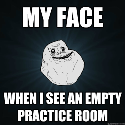 My fACE when I see an empty practice room  Forever Alone