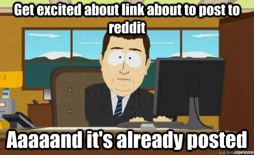 Get excited about link about to post to reddit Aaaaand it's already posted  aaaand its gone