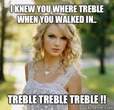 I knew you where treble when you walked in.. TREBLE TREBLE TREBLE !!  Taylor Swift