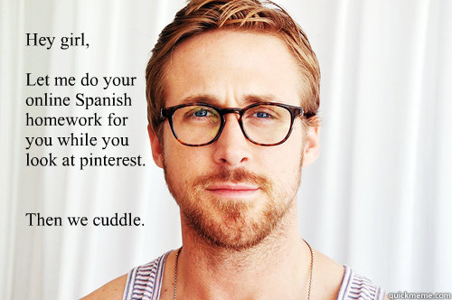 Hey girl, 

Let me do your online Spanish homework for 
you while you 
look at pinterest.


Then we cuddle.  