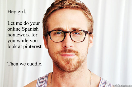 Hey girl, 

Let me do your online Spanish homework for 
you while you 
look at pinterest.


Then we cuddle. - Hey girl, 

Let me do your online Spanish homework for 
you while you 
look at pinterest.


Then we cuddle.  Ryan Gosling UW