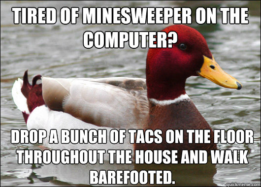 Tired of minesweeper on the computer?
 Drop a bunch of tacs on the floor throughout the house and walk barefooted.  Malicious Advice Mallard