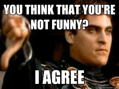 You think that you're not funny? I agree  Downvoting Roman