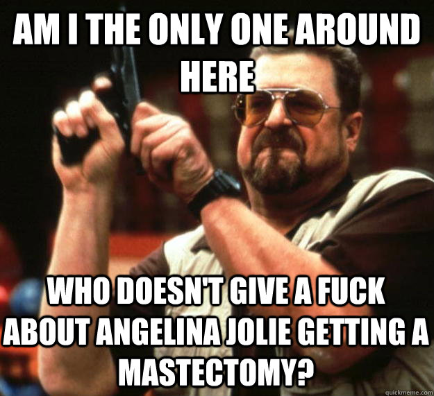 am I the only one around here Who doesn't give a fuck about Angelina Jolie getting a mastectomy? - am I the only one around here Who doesn't give a fuck about Angelina Jolie getting a mastectomy?  Angry Walter