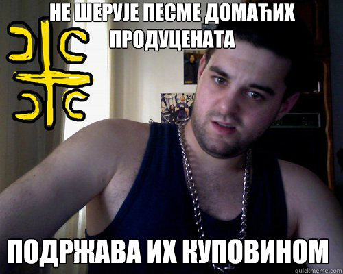 НЕ ШЕРУЈЕ ПЕСМЕ ДОМАЋИХ ПРОДУЦЕНАТА  ПОДР
  good serb guy