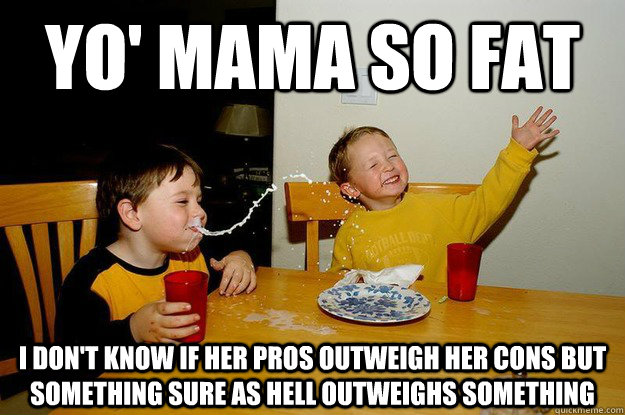 yo' mama so fat I don't know if her pros outweigh her cons but something sure as hell outweighs something  yo mama is so fat