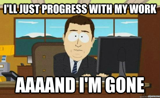 I'll just progress with my work AAAAND I'M GONE  aaaand its gone