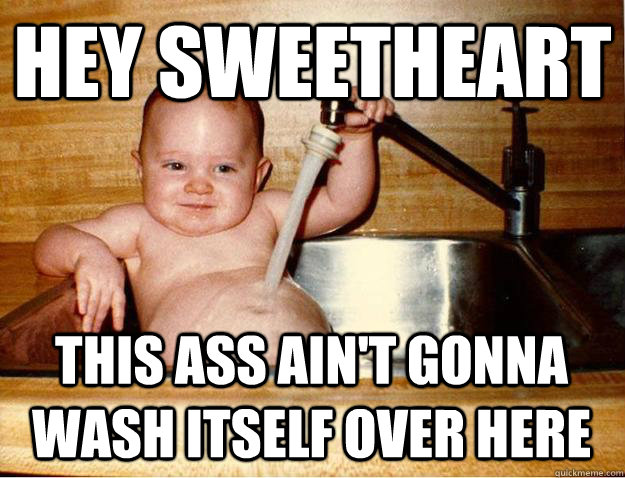 Hey Sweetheart this ass ain't gonna wash itself over here - Dirty Baby...