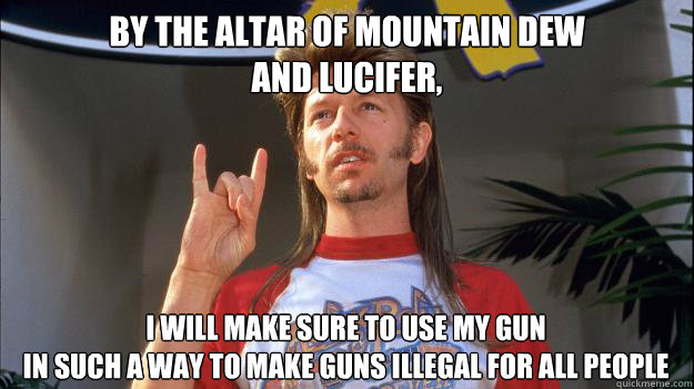 by the altar of mountain dew
and lucifer, I will make sure to use my gun
in such a way to make guns illegal for all people - by the altar of mountain dew
and lucifer, I will make sure to use my gun
in such a way to make guns illegal for all people  Misc