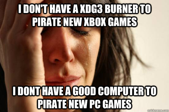 I don't have a xdg3 burner to pirate new xbox games I dont have a good computer to pirate new PC games  First World Problems