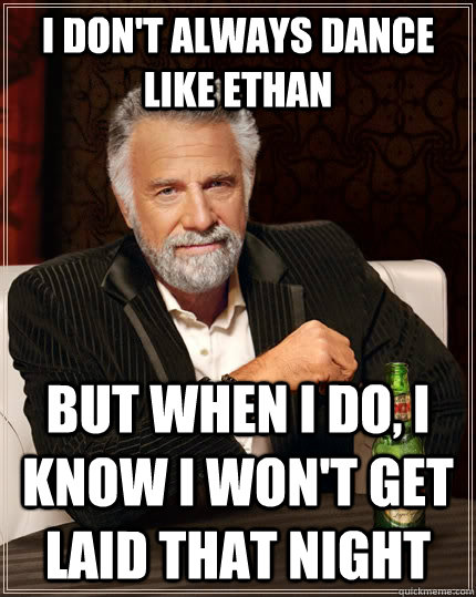 I don't always dance like ethan  but when i do, i know i won't get laid that night  The Most Interesting Man In The World