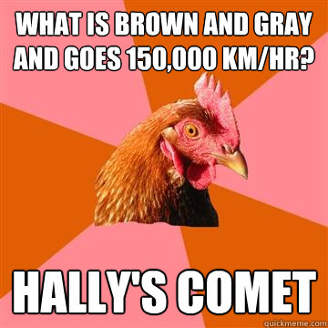 What is brown and gray and goes 150,000 km/hr? hally's comet  Anti-Joke Chicken