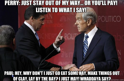 Perry: Just stay out of my way... or you'll pay! LISTEN to what I say!
 Paul: Hey, why don't I just go eat some hay, make things out of clay, lay by the bay? I just may! Whaddaya say? - Perry: Just stay out of my way... or you'll pay! LISTEN to what I say!
 Paul: Hey, why don't I just go eat some hay, make things out of clay, lay by the bay? I just may! Whaddaya say?  Unhappy Rick Perry