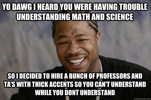 yo dawg i heard you were having trouble understanding math and science so i decided to hire a bunch of professors and ta's with thick accents so you can't understand while you dont understand - yo dawg i heard you were having trouble understanding math and science so i decided to hire a bunch of professors and ta's with thick accents so you can't understand while you dont understand  Xzibit meme