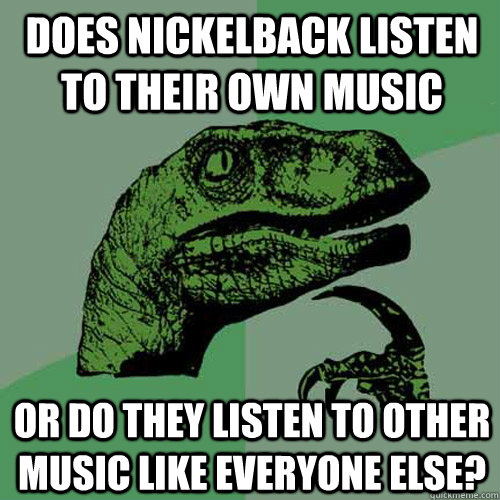 Does Nickelback listen to their own music or do they listen to other music like everyone else?  Philosoraptor
