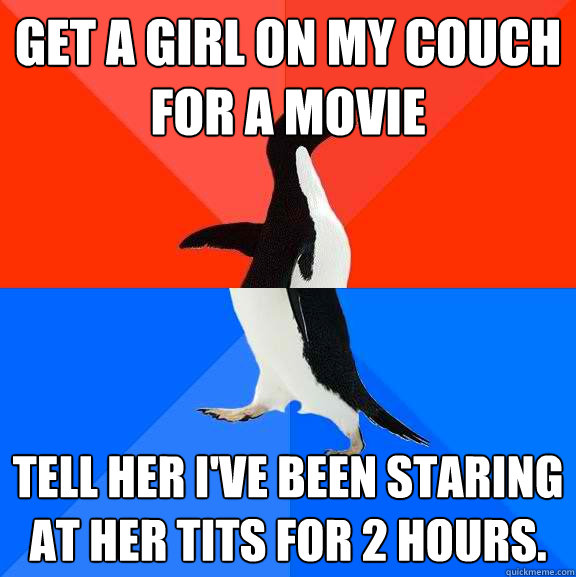 Get a girl on my couch for a movie tell her I've been staring at her tits for 2 hours.   Socially Awesome Awkward Penguin