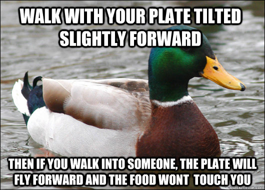 walk with your plate tilted slightly forward then if you walk into someone, the plate will fly forward and the food wont  touch you  Actual Advice Mallard