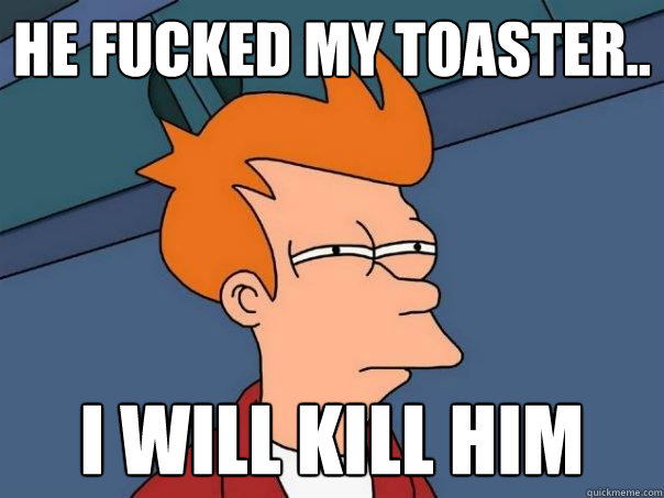 He fucked my toaster.. I will kill him  Futurama Fry