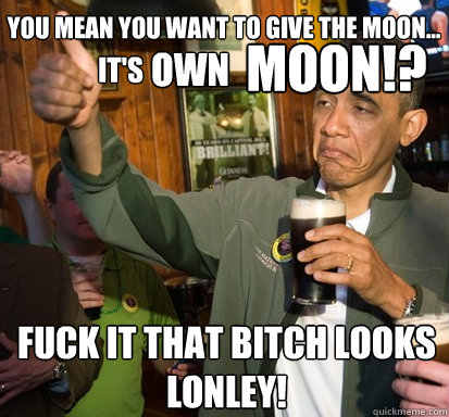 you mean you want to give the moon... Fuck it that bitch looks lonley! MOON!? it's OWN  Upvote Obama