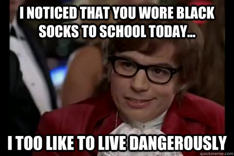 I noticed that you wore black socks to school today... i too like to live dangerously  Dangerously - Austin Powers