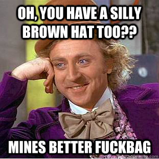 Oh, you have a silly brown hat too?? Mines better fuckbag  Creepy Wonka