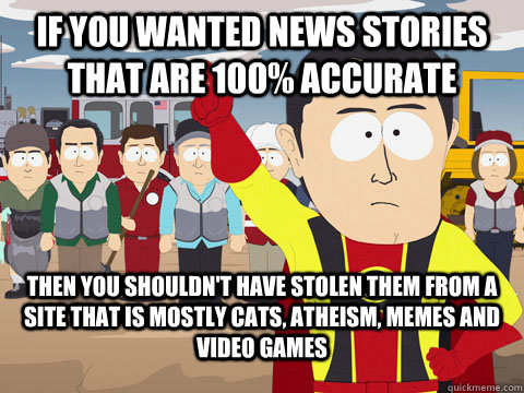 If you wanted news stories that are 100% accurate Then you shouldn't have stolen them from a site that is mostly cats, atheism, memes and video games  Captian Hindsight