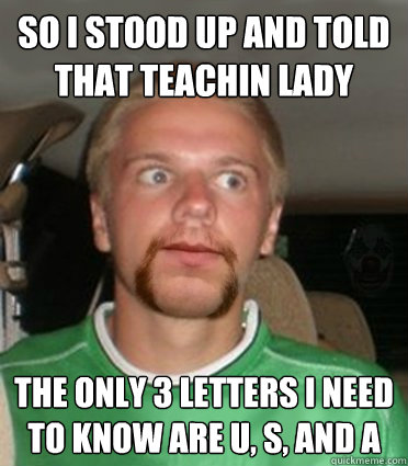 So I stood up and told that teachin lady The only 3 letters i need to know are U, S, and A  