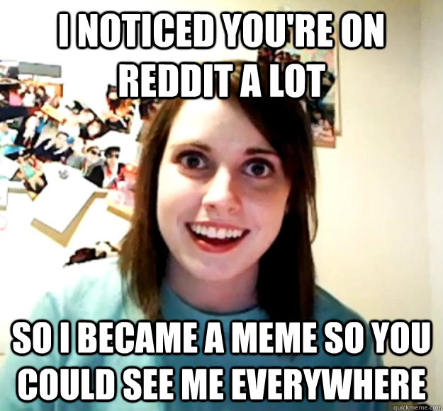 I noticed you're on reddit a lot so i became a meme so you could see me everywhere  Overly Attached Girlfriend