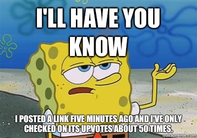I'll Have you know I posted a link five minutes ago and I've only checked on its upvotes about 50 times.   sponge