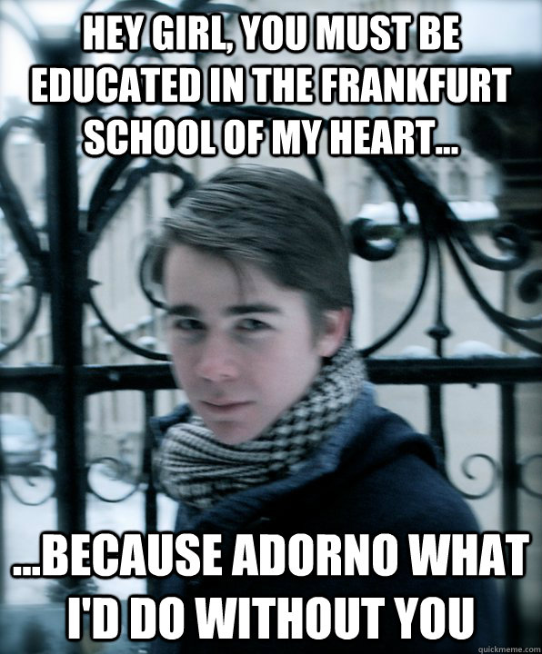 Hey Girl, You must be educated in the frankfurt school of my heart... ...because adorno what i'd do without you  