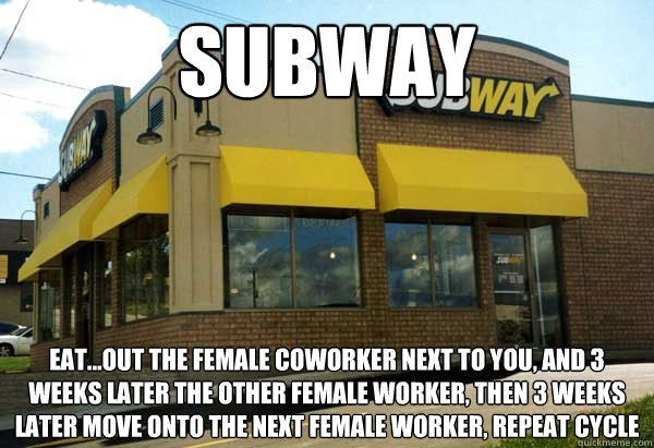 Subway  eat...out the female coworker next to you, and 3 weeks later the other female worker, then 3 weeks later move onto the next female worker, repeat cycle  