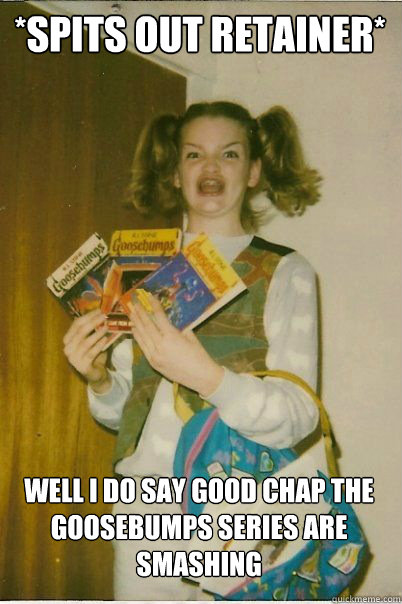 *Spits out retainer* Well I do say good chap the Goosebumps series are smashing  BERKS