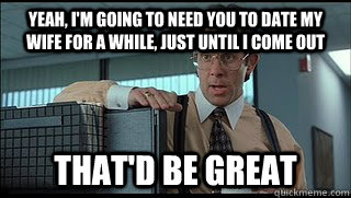 yeah, i'm going to need you to date my wife for a while, just until i come out that'd be great  Like a Boss Lumbergh