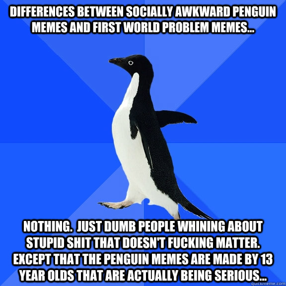 Differences between Socially Awkward Penguin memes and First World Problem memes... Nothing.  Just dumb people whining about stupid shit that doesn't fucking matter.  Except that the Penguin memes are made by 13 year olds that are actually being serious..  Socially Awkward Penguin