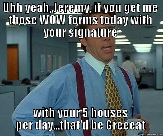 Jeremy's WOWs - UHH YEAH, JEREMY, IF YOU GET ME THOSE WOW FORMS TODAY WITH YOUR SIGNATURE WITH YOUR 5 HOUSES PER DAY...THAT'D BE GREEEAT Office Space Lumbergh