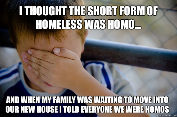I thought the short form of Homeless was homo... And when my family was waiting to move into our new house I told everyone we were homos   Confession kid