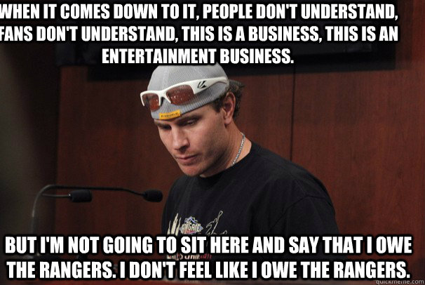 When it comes down to it, people don't understand, fans don't understand, this is a business, this is an entertainment business.  But I'm not going to sit here and say that I owe the Rangers. I don't feel like I owe the Rangers.  