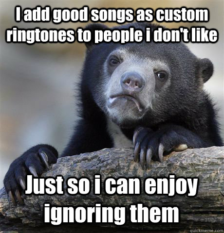 I add good songs as custom ringtones to people i don't like Just so i can enjoy ignoring them  Confession Bear