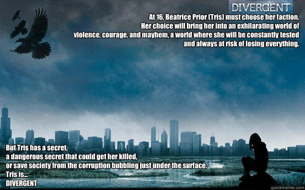
At 16, Beatrice Prior (Tris) must choose her faction.  
Her choice will bring her into an exhilarating world of 
violence, courage, and mayhem, a world where she will be constantly tested 
and always at risk of losing everything. But Tris has a secret, 
 - 
At 16, Beatrice Prior (Tris) must choose her faction.  
Her choice will bring her into an exhilarating world of 
violence, courage, and mayhem, a world where she will be constantly tested 
and always at risk of losing everything. But Tris has a secret, 
  DIvergent