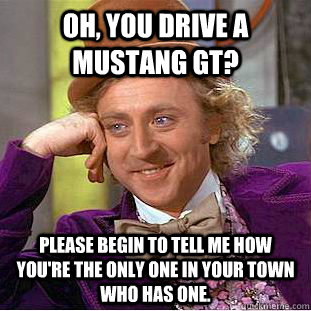 Oh, You drive a Mustang gt? Please begin to tell me how you're the only one in your town who has one.  Creepy Wonka